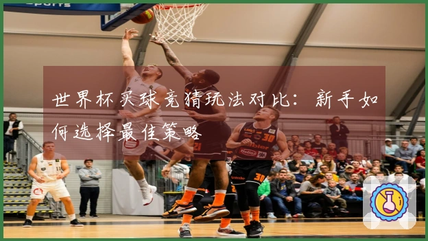 世界杯买球竞猜玩法对比：新手如何选择最佳策略